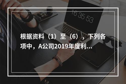 根据资料（1）至（6），下列各项中，A公司2019年度利润表