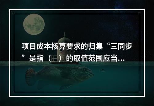 项目成本核算要求的归集“三同步”是指（　）的取值范围应当一致