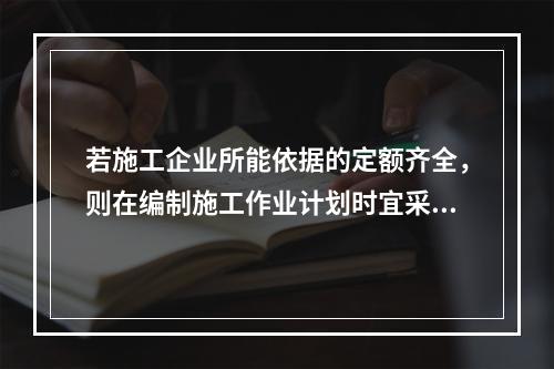 若施工企业所能依据的定额齐全，则在编制施工作业计划时宜采用的