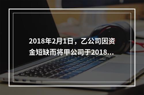 2018年2月1日，乙公司因资金短缺而将甲公司于2018年1