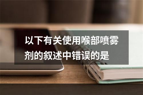 以下有关使用喉部喷雾剂的叙述中错误的是