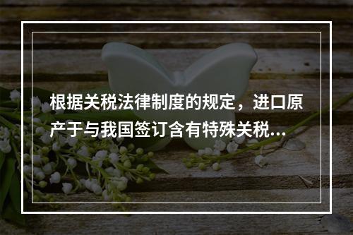 根据关税法律制度的规定，进口原产于与我国签订含有特殊关税优惠