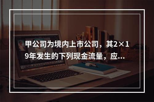 甲公司为境内上市公司，其2×19年发生的下列现金流量，应该作