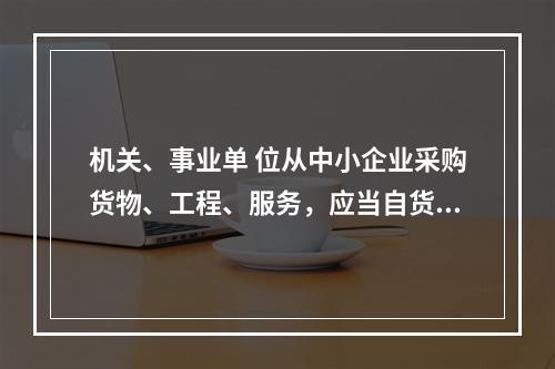 机关、事业单 位从中小企业采购货物、工程、服务，应当自货物、