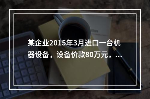 某企业2015年3月进口一台机器设备，设备价款80万元，支付