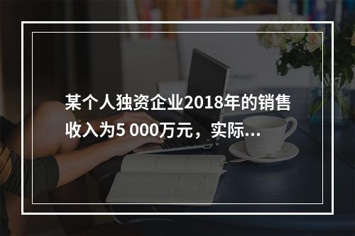 某个人独资企业2018年的销售收入为5 000万元，实际支出