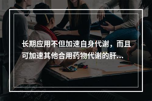 长期应用不但加速自身代谢，而且可加速其他合用药物代谢的肝药酶