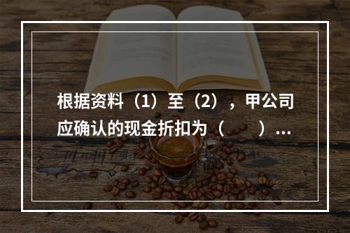 根据资料（1）至（2），甲公司应确认的现金折扣为（　　）元。