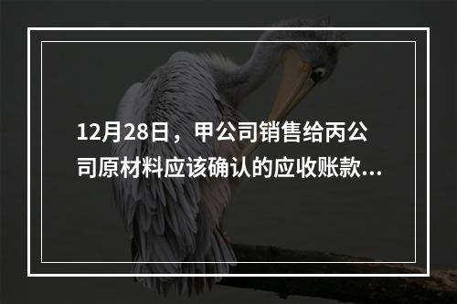 12月28日，甲公司销售给丙公司原材料应该确认的应收账款为（