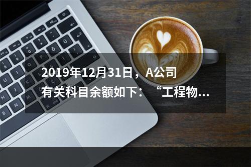 2019年12月31日，A公司有关科目余额如下：“工程物资”