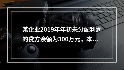 某企业2019年年初未分配利润的贷方余额为300万元，本年度