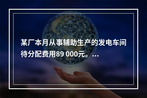 某厂本月从事辅助生产的发电车间待分配费用89 000元。本月