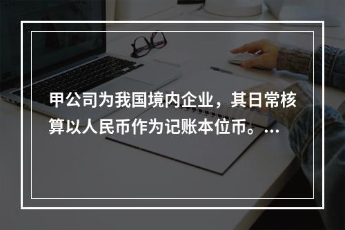 甲公司为我国境内企业，其日常核算以人民币作为记账本位币。甲公