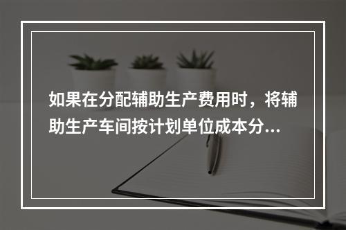 如果在分配辅助生产费用时，将辅助生产车间按计划单位成本分配转