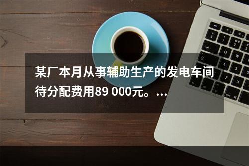 某厂本月从事辅助生产的发电车间待分配费用89 000元。本月