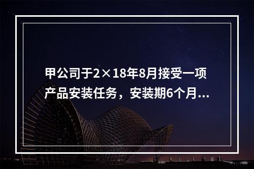 甲公司于2×18年8月接受一项产品安装任务，安装期6个月，合