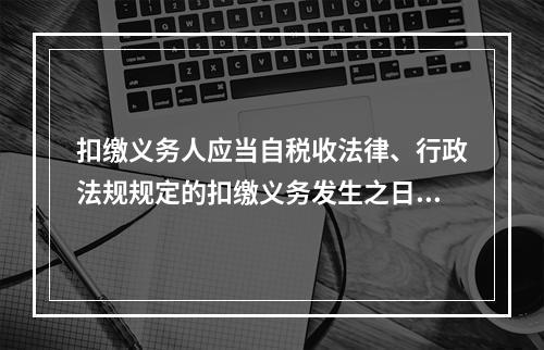 扣缴义务人应当自税收法律、行政法规规定的扣缴义务发生之日起（