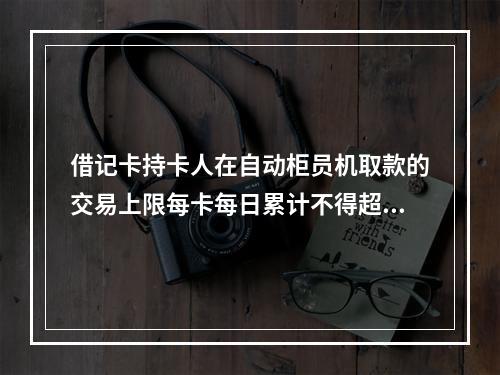 借记卡持卡人在自动柜员机取款的交易上限每卡每日累计不得超过（