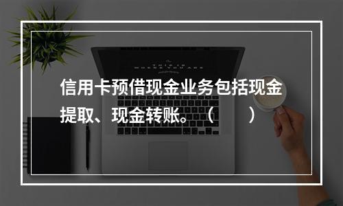 信用卡预借现金业务包括现金提取、现金转账。（　　）