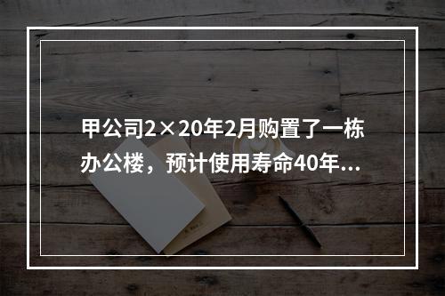 甲公司2×20年2月购置了一栋办公楼，预计使用寿命40年，因