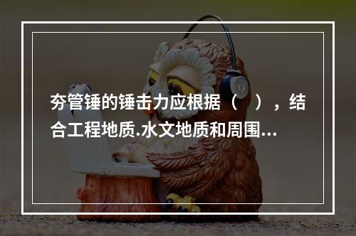 夯管锤的锤击力应根据（　），结合工程地质.水文地质和周围环境