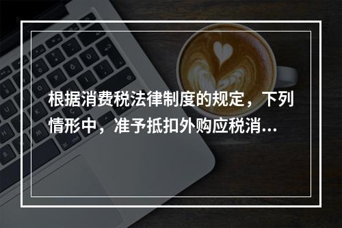 根据消费税法律制度的规定，下列情形中，准予抵扣外购应税消费品