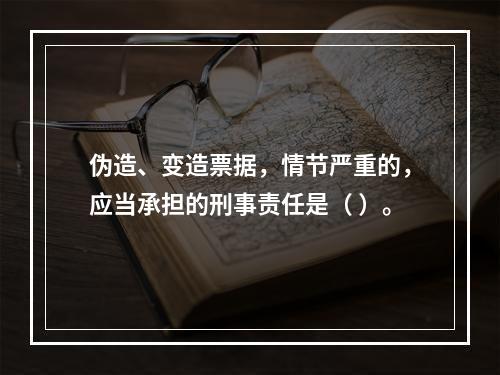 伪造、变造票据，情节严重的，应当承担的刑事责任是（ ）。