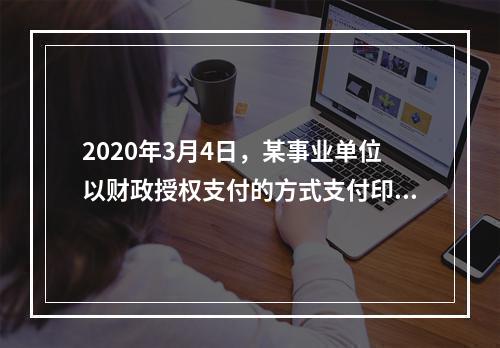 2020年3月4日，某事业单位以财政授权支付的方式支付印刷费