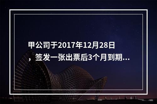 甲公司于2017年12月28日，签发一张出票后3个月到期的商