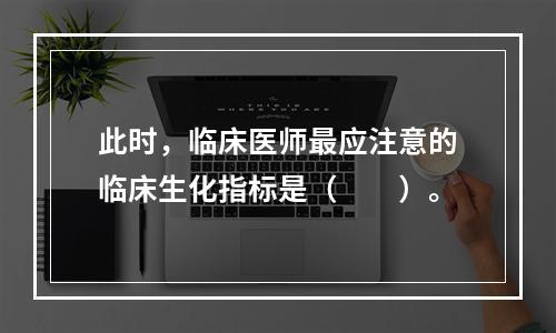 此时，临床医师最应注意的临床生化指标是（　　）。