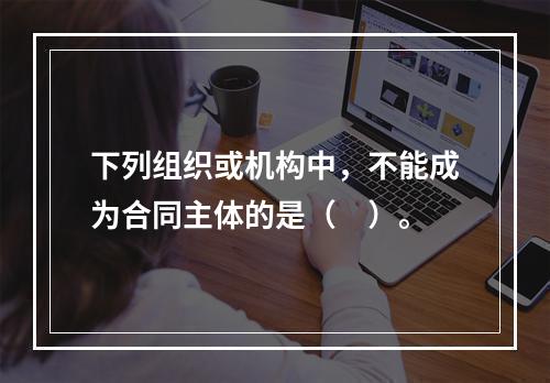 下列组织或机构中，不能成为合同主体的是（　）。