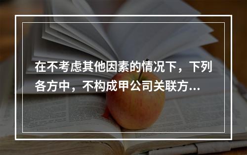 在不考虑其他因素的情况下，下列各方中，不构成甲公司关联方的是