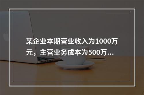 某企业本期营业收入为1000万元，主营业务成本为500万元，