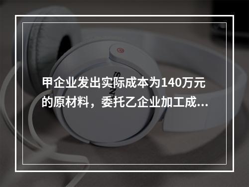 甲企业发出实际成本为140万元的原材料，委托乙企业加工成半成