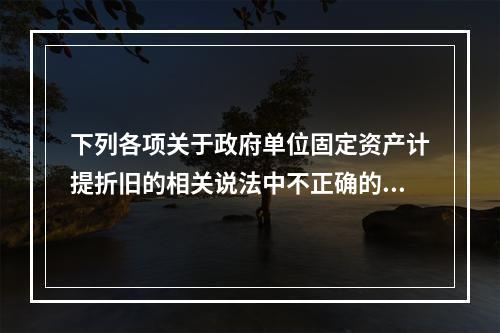 下列各项关于政府单位固定资产计提折旧的相关说法中不正确的是（