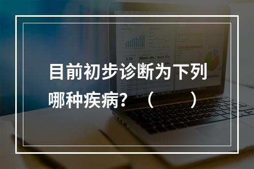 目前初步诊断为下列哪种疾病？（　　）