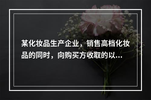 某化妆品生产企业，销售高档化妆品的同时，向购买方收取的以下款