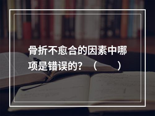 骨折不愈合的因素中哪项是错误的？（　　）