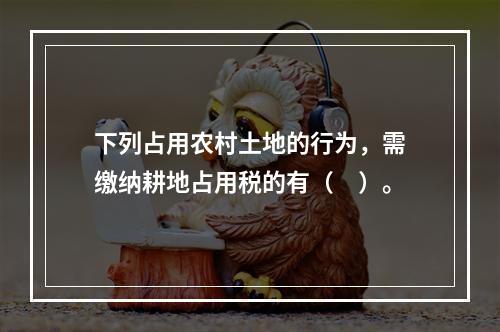 下列占用农村土地的行为，需缴纳耕地占用税的有（　）。