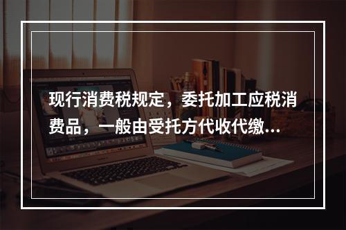 现行消费税规定，委托加工应税消费品，一般由受托方代收代缴消费