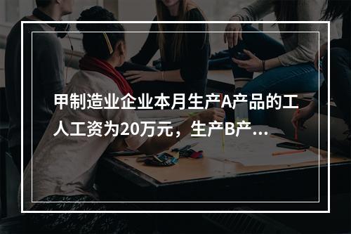 甲制造业企业本月生产A产品的工人工资为20万元，生产B产品的