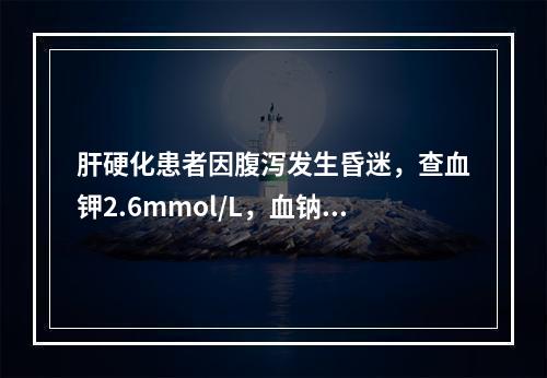 肝硬化患者因腹泻发生昏迷，查血钾2.6mmol/L，血钠1