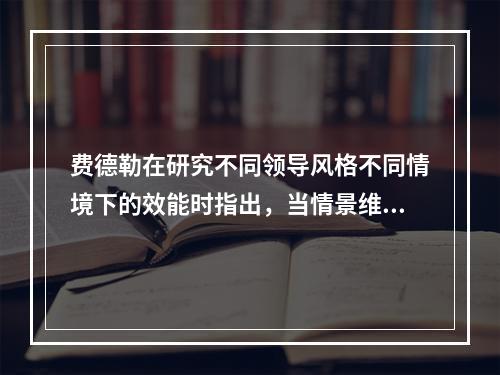 费德勒在研究不同领导风格不同情境下的效能时指出，当情景维度