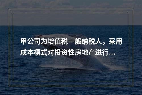 甲公司为增值税一般纳税人，采用成本模式对投资性房地产进行后续