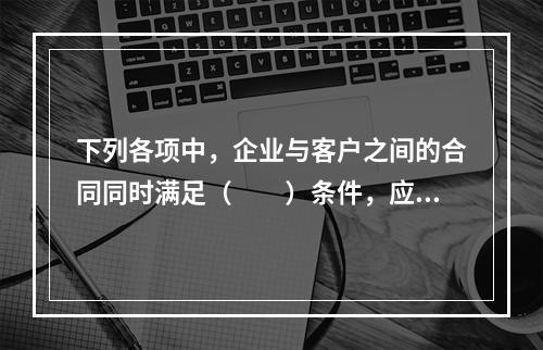 下列各项中，企业与客户之间的合同同时满足（　　）条件，应当在