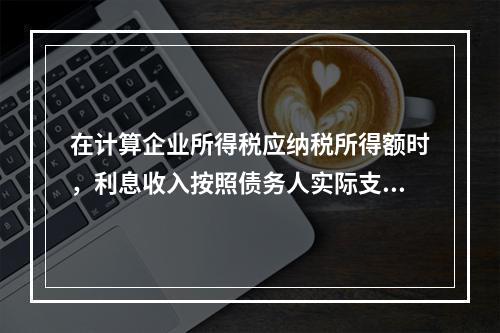 在计算企业所得税应纳税所得额时，利息收入按照债务人实际支付利