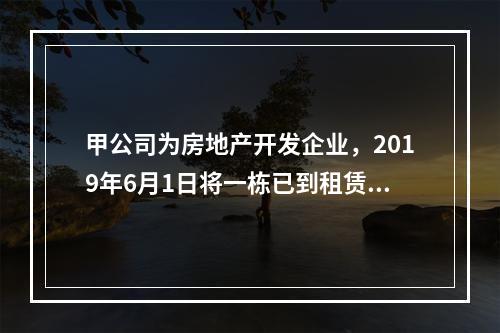 甲公司为房地产开发企业，2019年6月1日将一栋已到租赁期的