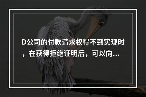 D公司的付款请求权得不到实现时，在获得拒绝证明后，可以向本案