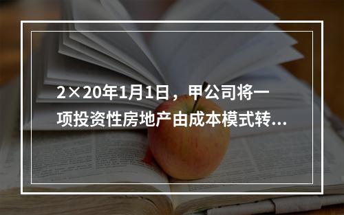 2×20年1月1日，甲公司将一项投资性房地产由成本模式转为公