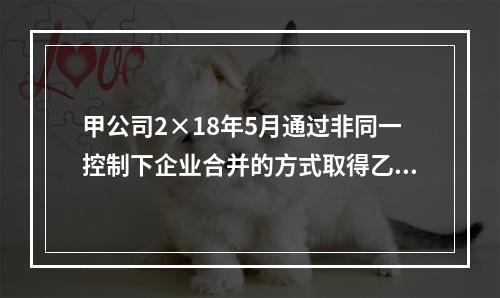 甲公司2×18年5月通过非同一控制下企业合并的方式取得乙公司